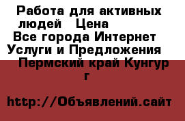 Работа для активных людей › Цена ­ 40 000 - Все города Интернет » Услуги и Предложения   . Пермский край,Кунгур г.